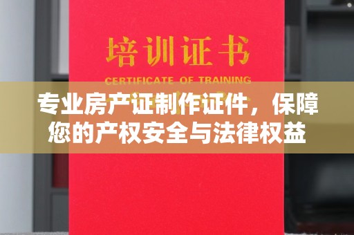 台山专业房产证制作证件，保障您的产权安全与法律权益